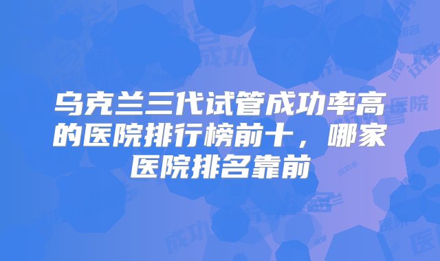 乌克兰三代试管成功率高的医院排行榜前十，哪家医院排名靠前