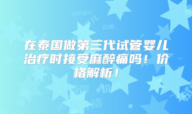 在泰国做第三代试管婴儿治疗时接受麻醉痛吗！价格解析！