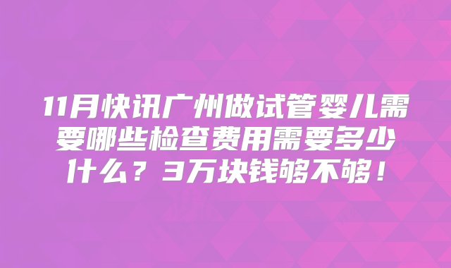 11月快讯广州做试管婴儿需要哪些检查费用需要多少什么？3万块钱够不够！