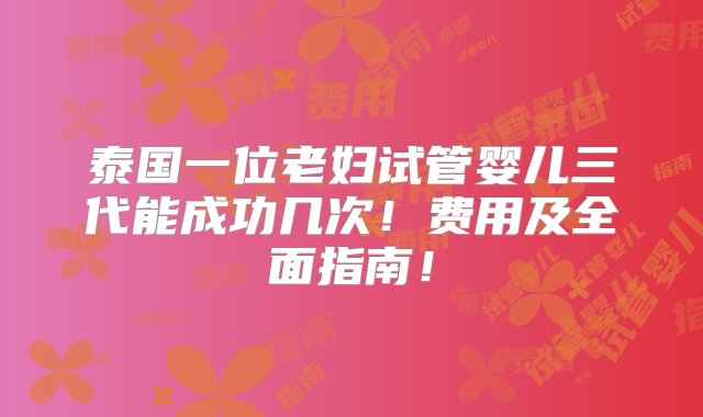 泰国一位老妇试管婴儿三代能成功几次！费用及全面指南！