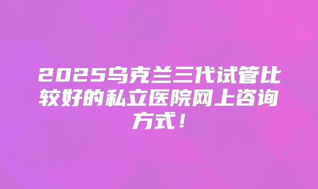 2025乌克兰三代试管比较好的私立医院网上咨询方式！