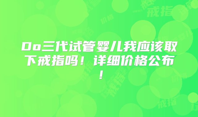 Do三代试管婴儿我应该取下戒指吗！详细价格公布！