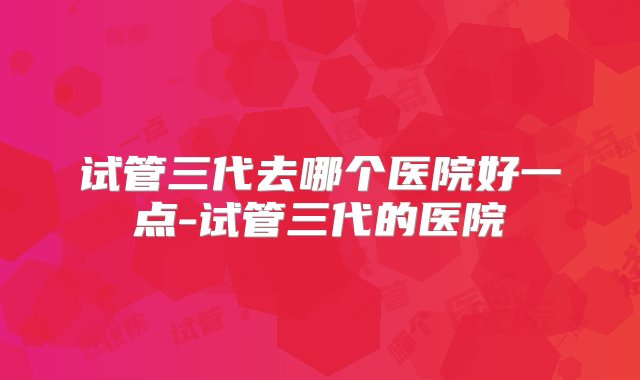 试管三代去哪个医院好一点-试管三代的医院