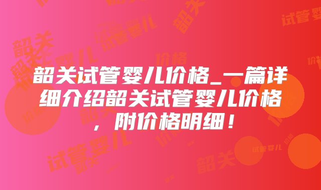 韶关试管婴儿价格_一篇详细介绍韶关试管婴儿价格，附价格明细！