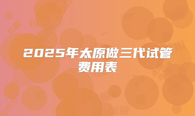 2025年太原做三代试管费用表