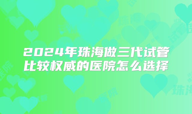 2024年珠海做三代试管比较权威的医院怎么选择