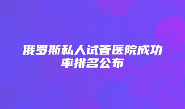 俄罗斯私人试管医院成功率排名公布