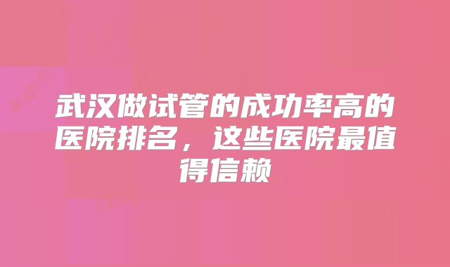 武汉做试管的成功率高的医院排名，这些医院最值得信赖