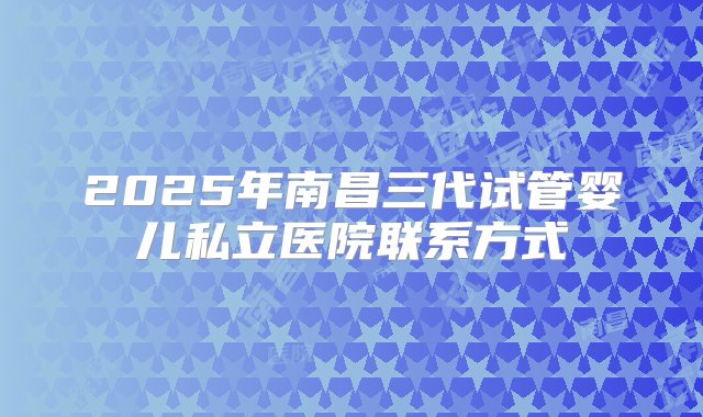 2025年南昌三代试管婴儿私立医院联系方式