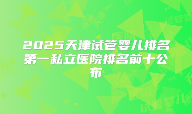 2025天津试管婴儿排名第一私立医院排名前十公布