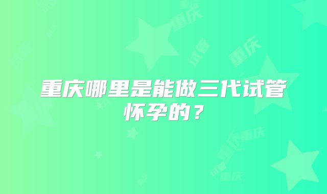 重庆哪里是能做三代试管怀孕的？