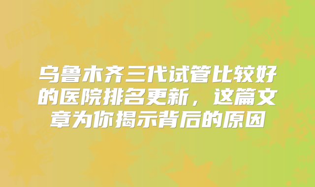 乌鲁木齐三代试管比较好的医院排名更新，这篇文章为你揭示背后的原因