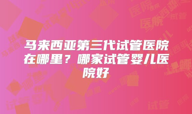 马来西亚第三代试管医院在哪里？哪家试管婴儿医院好