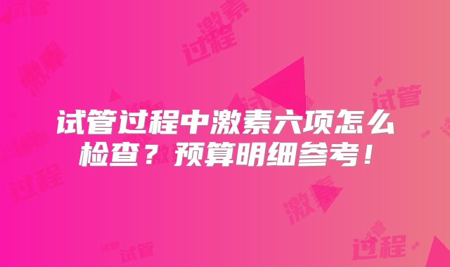 试管过程中激素六项怎么检查？预算明细参考！