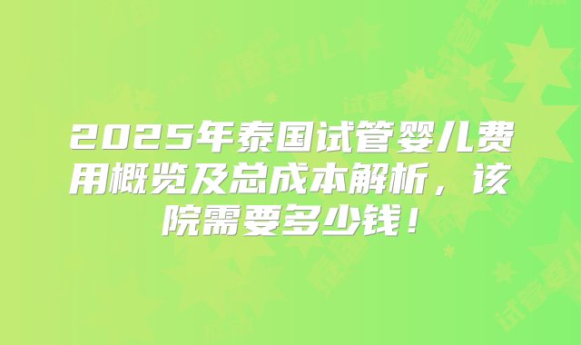 2025年泰国试管婴儿费用概览及总成本解析，该院需要多少钱！