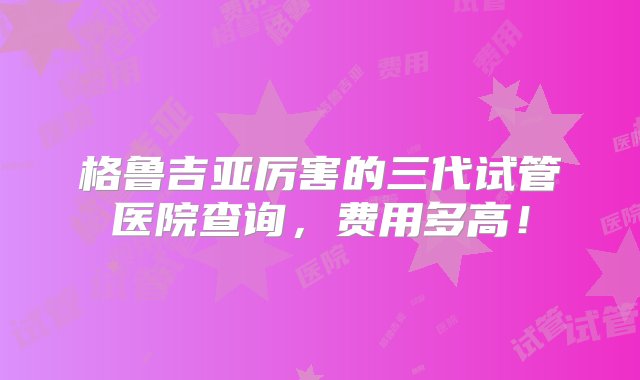 格鲁吉亚厉害的三代试管医院查询，费用多高！