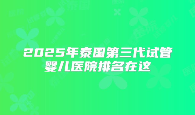 2025年泰国第三代试管婴儿医院排名在这