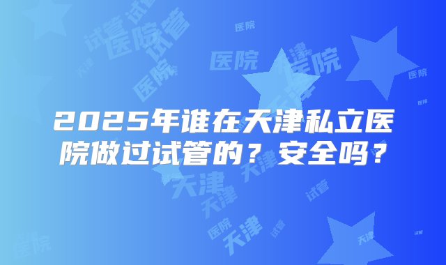 2025年谁在天津私立医院做过试管的？安全吗？