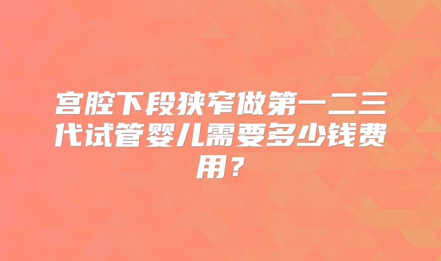 宫腔下段狭窄做第一二三代试管婴儿需要多少钱费用？