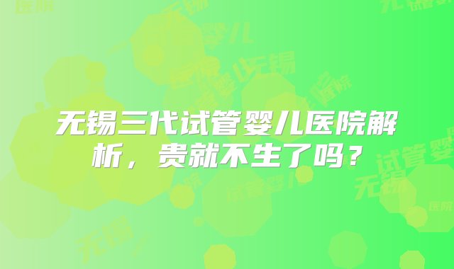 无锡三代试管婴儿医院解析，贵就不生了吗？