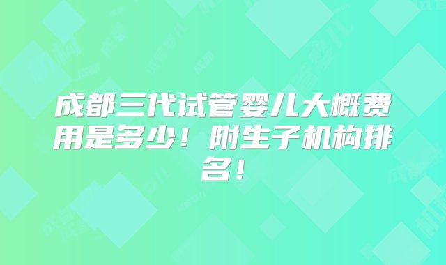 成都三代试管婴儿大概费用是多少！附生子机构排名！