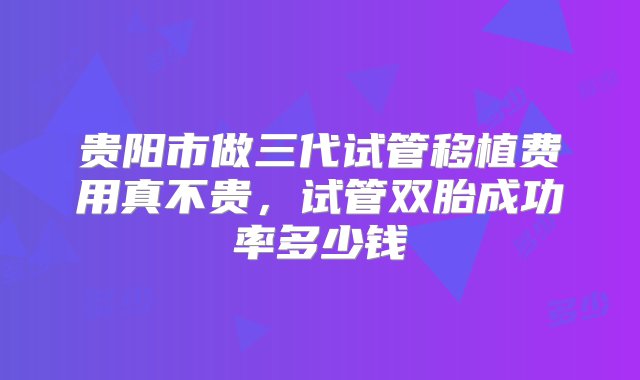 贵阳市做三代试管移植费用真不贵，试管双胎成功率多少钱