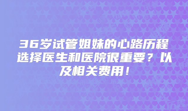 36岁试管姐妹的心路历程选择医生和医院很重要？以及相关费用！