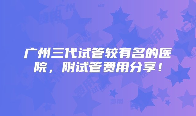 广州三代试管较有名的医院，附试管费用分享！