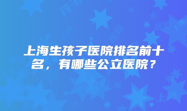 上海生孩子医院排名前十名，有哪些公立医院？