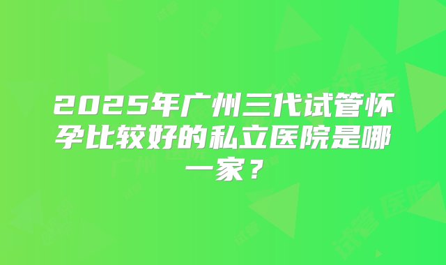 2025年广州三代试管怀孕比较好的私立医院是哪一家？