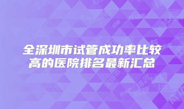 全深圳市试管成功率比较高的医院排名最新汇总