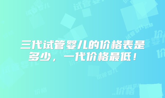 三代试管婴儿的价格表是多少，一代价格最低！