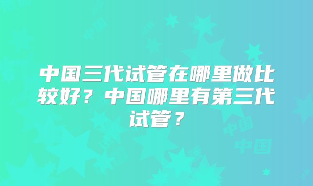 中国三代试管在哪里做比较好？中国哪里有第三代试管？