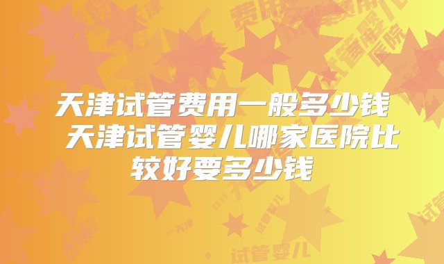 天津试管费用一般多少钱 天津试管婴儿哪家医院比较好要多少钱