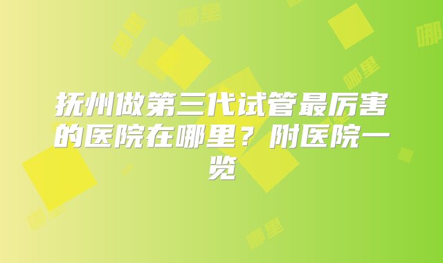 抚州做第三代试管最厉害的医院在哪里？附医院一览