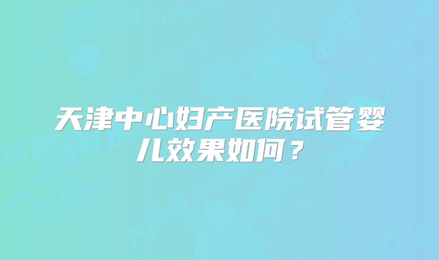 天津中心妇产医院试管婴儿效果如何？