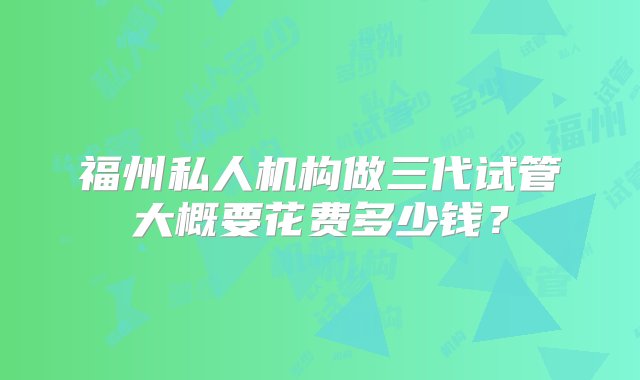 福州私人机构做三代试管大概要花费多少钱？