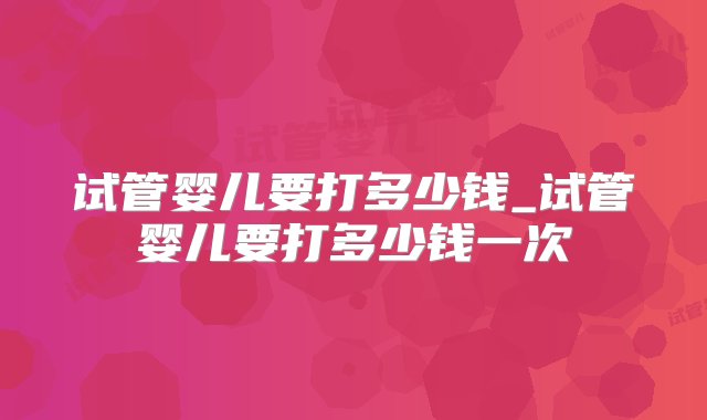 试管婴儿要打多少钱_试管婴儿要打多少钱一次