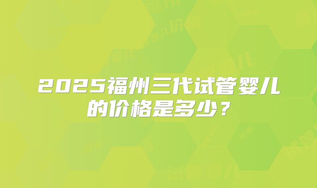 2025福州三代试管婴儿的价格是多少？