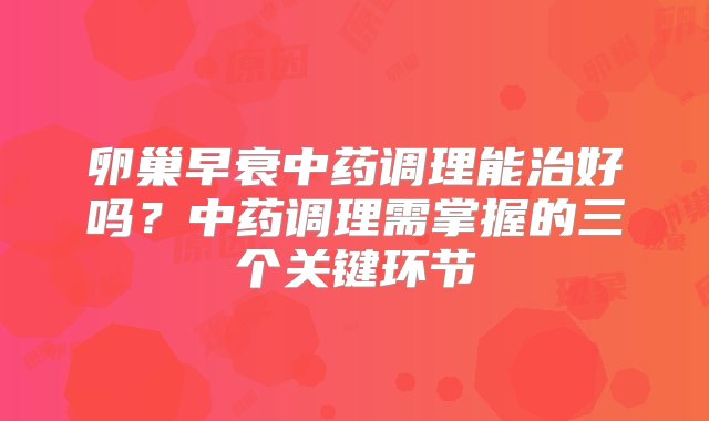 卵巢早衰中药调理能治好吗？中药调理需掌握的三个关键环节