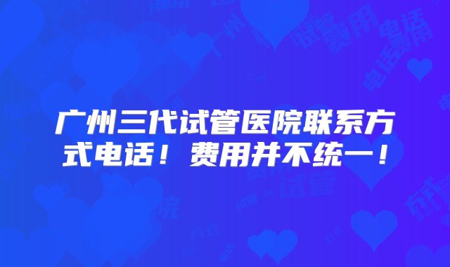 广州三代试管医院联系方式电话！费用并不统一！