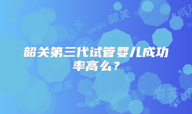 韶关第三代试管婴儿成功率高么？