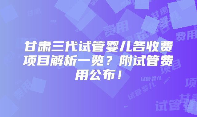 甘肃三代试管婴儿各收费项目解析一览？附试管费用公布！