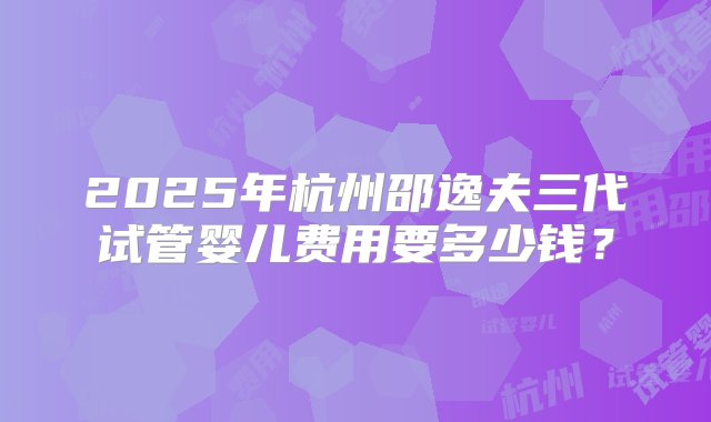 2025年杭州邵逸夫三代试管婴儿费用要多少钱？