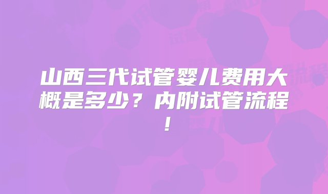 山西三代试管婴儿费用大概是多少？内附试管流程！