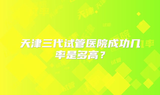 天津三代试管医院成功几率是多高？