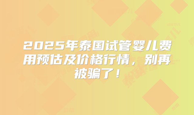 2025年泰国试管婴儿费用预估及价格行情，别再被骗了！