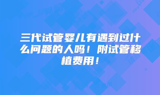 三代试管婴儿有遇到过什么问题的人吗！附试管移植费用！