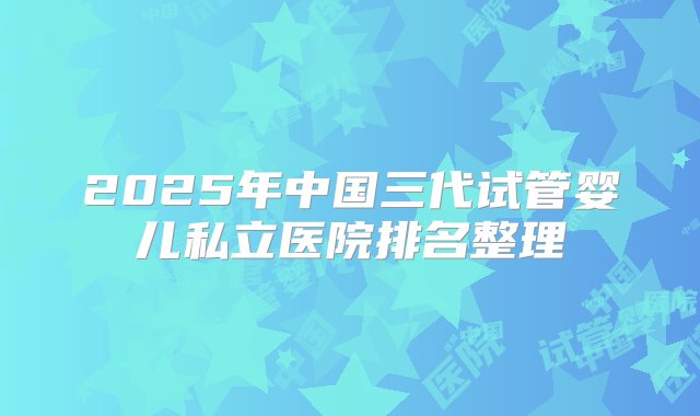 2025年中国三代试管婴儿私立医院排名整理