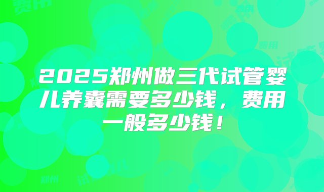 2025郑州做三代试管婴儿养囊需要多少钱，费用一般多少钱！